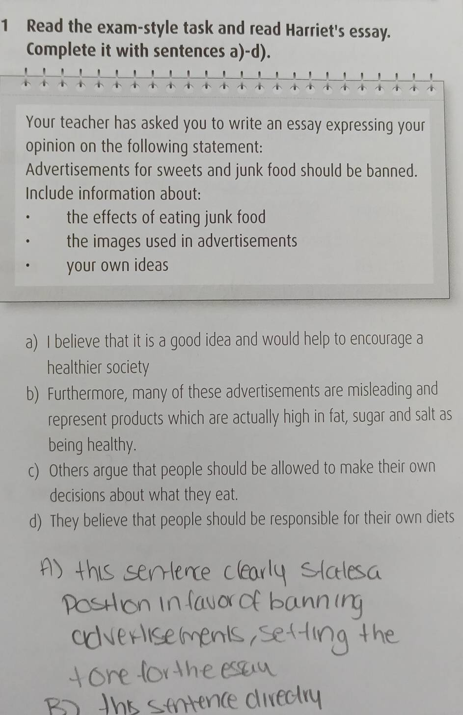 Read the exam-style task and read Harriet's essay. 
Complete it with sentences a)-d). 
' ' ' ' 

Your teacher has asked you to write an essay expressing your 
opinion on the following statement: 
Advertisements for sweets and junk food should be banned. 
Include information about: 
the effects of eating junk food 
the images used in advertisements 
your own ideas 
a) I believe that it is a good idea and would help to encourage a 
healthier society 
b) Furthermore, many of these advertisements are misleading and 
represent products which are actually high in fat, sugar and salt as 
being healthy. 
c) Others argue that people should be allowed to make their own 
decisions about what they eat. 
d) They believe that people should be responsible for their own diets