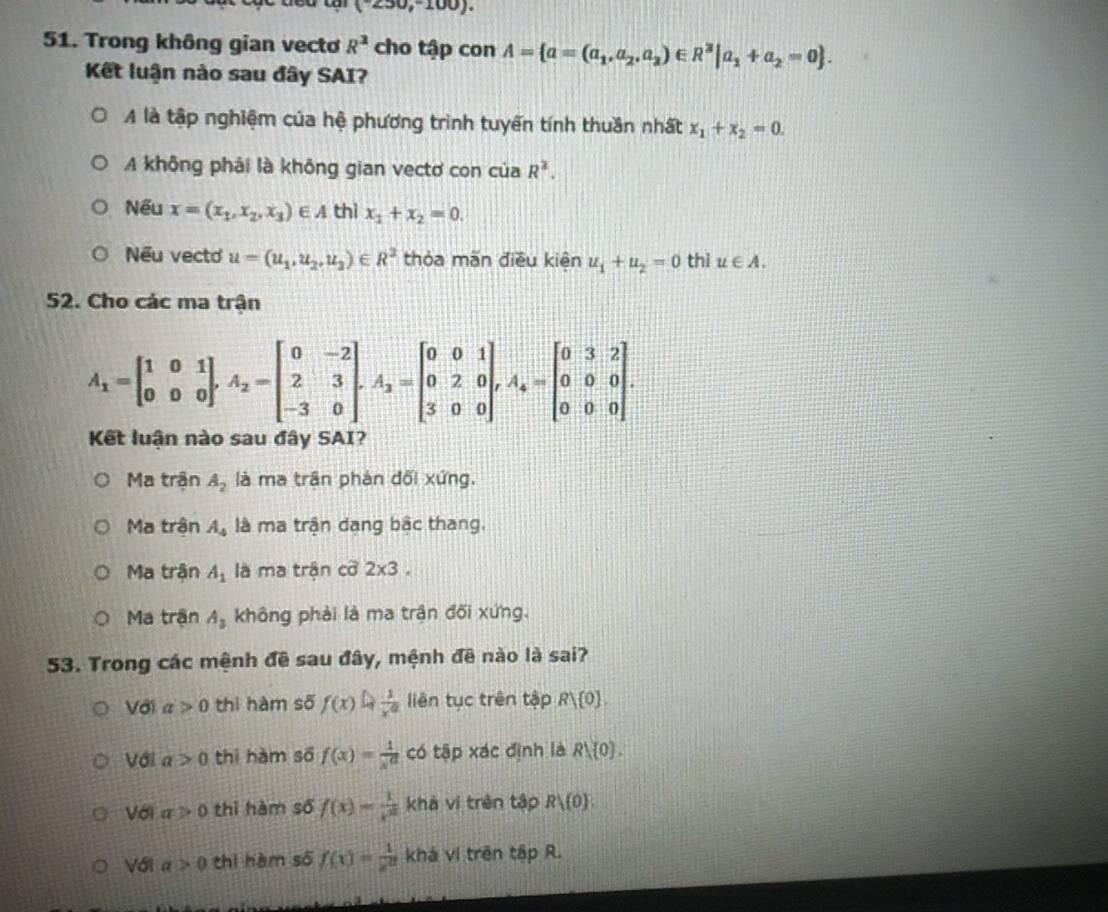 (^-230,^circ 100).
51. Trong không gian vecto R^3 cho tập con A= a=(a_1,a_2,a_3)∈ R^3|a_1+a_2=0 .
Kết luận nào sau đây SAI?
A là tập nghiệm của hệ phương trình tuyến tính thuần nhất x_1+x_2=0.
A không phải là không gian vectơ con của R^2.
Nếu x=(x_1,x_2,x_3)∈ A thì x_1+x_2=0.
Nếu vecto u=(u_1,u_2,u_2)∈ R^2 thỏa mãn điều kiên u_1+u_2=0 thì u∈ A.
52. Cho các ma trận
A_1=beginbmatrix 1&0&1 0&0&0endbmatrix ,A_2=beginbmatrix 0&-2 2&3 -3&0endbmatrix ,A_2=beginbmatrix 0&0&1 0&2&0 3&0&0endbmatrix ,A_4=beginbmatrix 0&3&2 0&0&0 0&0&0endbmatrix .
Kết luận nào sau đây SAI?
Ma trận A_2 là ma trận phản đối xứng.
Ma trận A_4 là ma trận dang bậc thang,
Ma trận A_1 là ma trận cỡ 2* 3.
Ma trận A_3 không phải là ma trận đối xứng.
53. Trong các mệnh đề sau đây, mệnh đê nào là sai?
Với a>0 thì hàm số f(x)= 1/x^a  liên tục trên tập Rvee  0 .
Với a>0 thì hàm số f(x)= 1/x^a  có tập xác định là R1,(0).
Với a>0 thì hàm số f(x)= 1/x^2  khá ví trên tập Rvee  0
Vớ1 a>0 thì hàm số f(x)= 1/e^x  khá ví trên tập R.