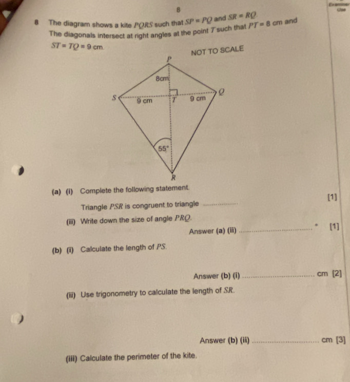 Examiner
8
8 The diagram shows a kite PQRS such that SP=PQ and SR=RQ PT=8cm and Use
The diagonals intersect at right angles at the point ブsuch that
ST=TQ=9cm
(a) (i) Complete the following statement.
[1]
Triangle PSR is congruent to triangle_
(ii) Write down the size of angle PRQ.
。
Answer (a) (ii) _[1]
(b) (i) Calculate the length of PS.
Answer (b) (i) _cm [2]
(ii) Use trigonometry to calculate the length of SR.
Answer (b) (ii) _cm [3]
(iii) Calculate the perimeter of the kite.