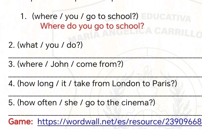 (where / you / go to school?) 
Where do you go to school? 
2. (what / you / do?) 
_ 
3. (where / John / come from?) 
_ 
4. (how long / it / take from London to Paris?) 
_ 
5. (how often / she / go to the cinema?) 
_ 
Game: https://wordwall.net/es/resource/23909668