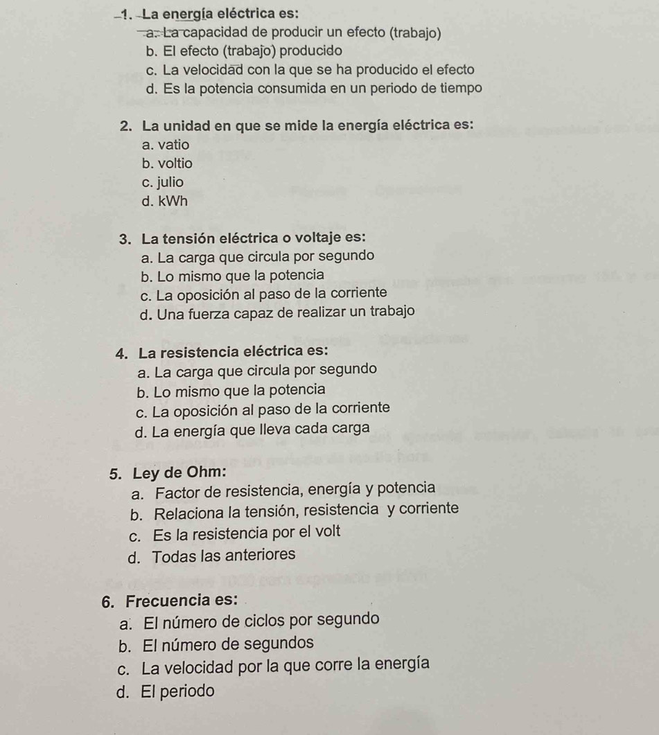 La energía eléctrica es:
a. La capacidad de producir un efecto (trabajo)
b. El efecto (trabajo) producido
c. La velocidad con la que se ha producido el efecto
d. Es la potencia consumida en un periodo de tiempo
2. La unidad en que se mide la energía eléctrica es:
a. vatio
b. voltio
c. julio
d. kWh
3. La tensión eléctrica o voltaje es:
a. La carga que circula por segundo
b. Lo mismo que la potencia
c. La oposición al paso de la corriente
d. Una fuerza capaz de realizar un trabajo
4. La resistencia eléctrica es:
a. La carga que circula por segundo
b. Lo mismo que la potencia
c. La oposición al paso de la corriente
d. La energía que lleva cada carga
5. Ley de Ohm:
a. Factor de resistencia, energía y potencia
b. Relaciona la tensión, resistencia y corriente
c. Es la resistencia por el volt
d. Todas las anteriores
6. Frecuencia es:
a. El número de ciclos por segundo
b. El número de segundos
c. La velocidad por la que corre la energía
d. El periodo