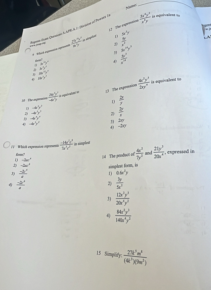 Name:
_
www.jmap.org Regents Exam Questions A.APR.A.1: Division of Powers 1
 5x^6y^2/x^8y  is equivalent to
gen
wj
1) 5x^2y
9 Which expression represent:  27x^(11)y^5/9x^8y  in simplest 12 The expression
2)  5y/x^2 
A
3) 5x^(14)y^3
form?
1 3x^(12)y^4
4)  5y^3/x^(14) 
2) 3x^3y^5
3) 18x^(12)y^4
4) 18x^3y^5
13 The expression  4x^2y^3/2xy^4  is equivalent to
10 The expression  24x^6y^3/-6x^3y  is equivalent to
1)  2x/y 
1) -4x^2y^3
2) -4x^3y^3
2)  2y/x 
3) -4x^9y^4
4) -4x^3y^2
3) 2xy
4) -2xy
11 Which expression represents  (-14a^2c^8)/7a^3c^2  in simplest
form?  4x^2/7y^2  and  21y^3/20x^4 
1) -2ac^4 , expressed in
14 The product of
2) -2ac^6
3)  (-2c^4)/a  simplest form, is
1) 0.6x^2y
4)  (-2c^6)/a  2)  3y/5x^2 
3)  12x^2y^3/20x^4y^2 
4)  84x^2y^3/140x^4y^2 
15 Simplify:  27k^5m^8/(4k^3)(9m^2) 