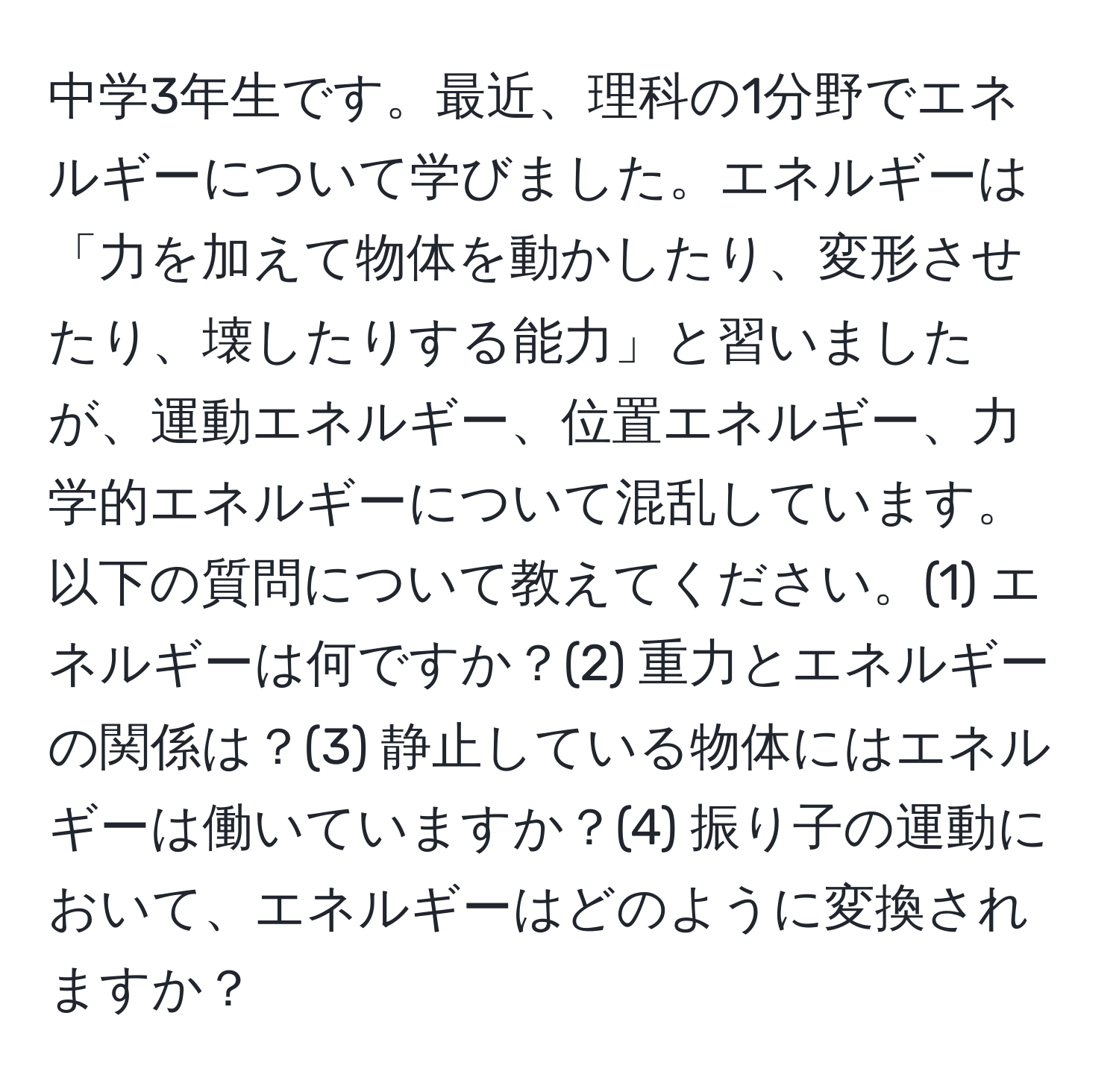 中学3年生です。最近、理科の1分野でエネルギーについて学びました。エネルギーは「力を加えて物体を動かしたり、変形させたり、壊したりする能力」と習いましたが、運動エネルギー、位置エネルギー、力学的エネルギーについて混乱しています。以下の質問について教えてください。(1) エネルギーは何ですか？(2) 重力とエネルギーの関係は？(3) 静止している物体にはエネルギーは働いていますか？(4) 振り子の運動において、エネルギーはどのように変換されますか？