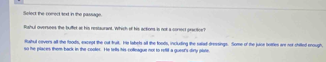 Select the correct text in the passage.
Rahul oversees the buffet at his restaurant. Which of his actions is not a correct practice?
Rahul covers all the foods, except the cut fruit. He labels all the foods, including the salad dressings. Some of the juice bottles are not chilled enough,
so he places them back in the cooler. He tells his colleague not to refill a guest's dirty plate.