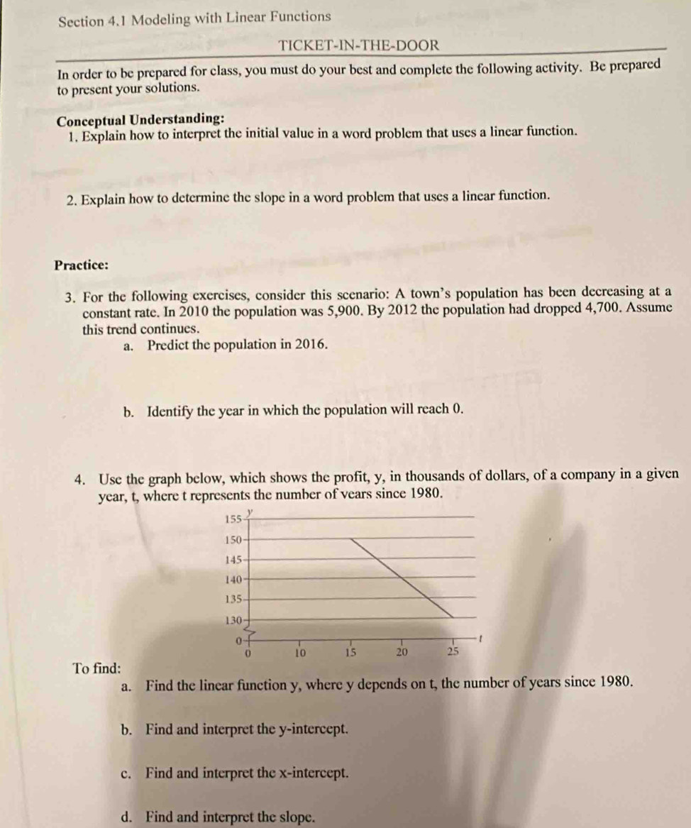 Modeling with Linear Functions 
TICKET-IN-THE-DOOR 
In order to be prepared for class, you must do your best and complete the following activity. Be prepared 
to present your solutions. 
Conceptual Understanding: 
1. Explain how to interpret the initial value in a word problem that uses a linear function. 
2. Explain how to determine the slope in a word problem that uses a linear function. 
Practice: 
3. For the following exercises, consider this scenario: A town’s population has been decreasing at a 
constant rate. In 2010 the population was 5,900. By 2012 the population had dropped 4,700. Assume 
this trend continues. 
a. Predict the population in 2016. 
b. Identify the year in which the population will reach 0. 
4. Use the graph below, which shows the profit, y, in thousands of dollars, of a company in a given
year, t, where t represents the number of vears since 1980. 
To find: 
a. Find the linear function y, where y depends on t, the number of years since 1980. 
b. Find and interpret the y-intercept. 
c. Find and interpret the x-intercept. 
d. Find and interpret the slope.