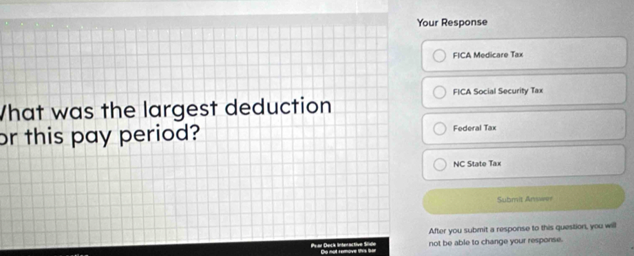 Your Response 
FICA Medicare Tax 
FICA Social Security Tax 
What was the largest deduction 
or this pay period? Federal Tax 
NC State Tax 
Submit Answer 
After you submit a response to this question, you will 
Pear Deck Interactive Slide not be able to change your response. 
Do not remove this bar