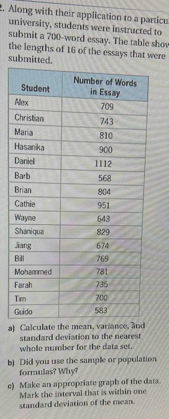 Along with their application to a particul 
university, students were instructed to 
submit a 700 -word essay. The table shov 
the lengths of 16 of the essays that were 
submitted. 
a) Calculate the mean, 
standard deviation to the nearest 
whole number for the data set. 
b) Did you use the sample or population 
formulas? Why? 
c) Make an appropriate graph of the data. 
Mark the interval that is within one 
standard deviation of the mean.