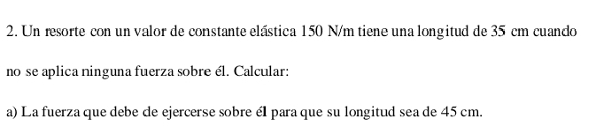 Un resorte con un valor de constante elástica 150 N/m tiene una longitud de 35 cm cuando 
no se aplica ninguna fuerza sobre él. Calcular: 
a) La fuerza que debe de ejercerse sobre él para que su longitud sea de 45 cm.