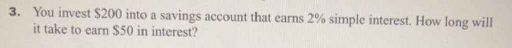 You invest $200 into a savings account that earns 2% simple interest. How long will 
it take to earn $50 in interest?