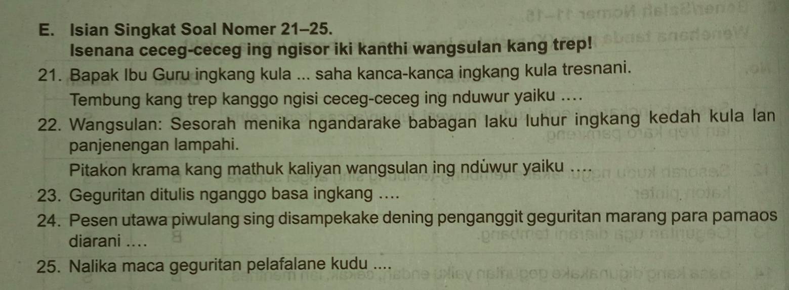 Isian Singkat Soal Nomer 21-25. 
Isenana ceceg-ceceg ing ngisor iki kanthi wangsulan kang trep! 
21. Bapak Ibu Guru ingkang kula ... saha kanca-kanca ingkang kula tresnani. 
Tembung kang trep kanggo ngisi ceceg-ceceg ing nduwur yaiku .... 
22. Wangsulan: Sesorah menika ngandarake babagan laku luhur ingkang kedah kula lan 
panjenengan lampahi. 
Pitakon krama kang mathuk kaliyan wangsulan ing ndüwur yaiku .... 
23. Geguritan ditulis nganggo basa ingkang .... 
24. Pesen utawa piwulang sing disampekake dening penganggit geguritan marang para pamaos 
diarani .... 
25. Nalika maca geguritan pelafalane kudu ....