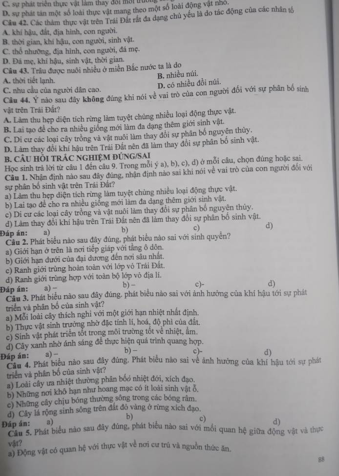 C. sự phát triển thực vật làm thay đối mới trường
D. sự phát tán một số loài thực vật mang theo một số loài động vật nhỏ.
Câu 42. Các thàm thực vật trên Trái Đất rất đa dạng chủ yểu là do tác động của các nhân tộ
A. khí hậu, đất, địa hình, con người.
B. thời gian, khí hậu, con người, sinh vật.
C. thổ nhưỡng, địa hình, con người, đá mẹ.
D. Đá mẹ, khí hậu, sinh vật, thời gian.
Câu 43. Trâu được nuôi nhiều ở miền Bắc nước ta là do
B. nhiều núi.
A. thời tiết lạnh.
D. có nhiều đồi núi.
C. nhu cầu của người dân cao.
Câu 44. Ý nào sau đây không đúng khi nói về vai trò của con người đối với sự phân bố sinh
vật trên Trái Đất?
A. Làm thu hẹp diện tích rừng làm tuyệt chủng nhiều loại động thực vật.
B. Lai tạo đề cho ra nhiều giống mới làm đa dạng thêm giới sinh vật.
C. Di cư các loại cây trồng và vật nuôi làm thay đổi sự phân bố nguyên thủy.
D. Lảm thay đổi khí hậu trên Trái Đất nên đã làm thay đổi sự phân bố sinh vật.
B. CÂU HỒI TRÁC NGHIỆM ĐÚNG/SAI
Học sinh trả lời từ câu 1 đến câu 9. Trong mỗi ý a), b), c), d) ở mỗi câu, chọn đúng hoặc sai.
Câu 1. Nhận định nào sau đây đúng, nhận định nảo sai khi nói về vai trò của con người đối với
sự phân bố sinh vật trên Trái Đất?
a) Làm thu hẹp diện tích rừng làm tuyệt chủng nhiều loại động thực vật.
b) Lai tạo đề cho ra nhiều giống mới làm đa dạng thêm giới sinh vật.
c) Di cư các loại cây trồng và vật nuôi làm thay đổi sự phân bố nguyên thủy.
d) Làm thay đổi khí hậu trên Trái Đất nên đã làm thay đổi sự phân bố sinh vật.
Đáp án: a)
b)
c)
d)
Câu 2. Phát biểu nào sau đây đúng, phát biểu nào sai với sinh quyền?
a) Giới hạn ở trên là nơi tiếp giáp với tằng ô dôn,
b) Giới hạn dưới của đại dương đến nơi sâu nhất.
c) Ranh giới trùng hoàn toàn với lớp vỏ Trái Đất.
d) Ranh giới trùng hợp với toàn bộ lớp vô địa lí.
Đáp án: a) -
b) - c)- d)
Cầu 3. Phát biểu nào sau đây đúng. phát biểu nảo sai với ảnh hưởng của khí hậu tới sự phát
triển và phân bố của sinh vật?
a) Mỗi loài cây thích nghi với một giới hạn nhiệt nhất định.
b) Thực vật sinh trưởng nhờ đặc tính lí, hoá, độ phì của đất.
c) Sinh vật phát triển tốt trong môi trường tốt về nhiệt, ẩm.
d) Cây xanh nhờ ánh sáng để thực hiện quá trình quang hợp.
c)-
Đáp án: a) - b) - d)
Câu 4. Phát biểu nào sau đây đúng. Phát biểu nào sai về ảnh hưởng của khí hậu tới sự phát
triển và phân bố của sinh vật?
a) Loài cây ưa nhiệt thường phân bốo nhiệt đới, xích đạo.
b) Những nơi khô hạn như hoang mạc có ít loài sinh vật ỗ.
c) Những cây chịu bóng thường sông trong các bóng râm.
d) Cây lá rộng sinh sông trên đất đỏ vàng ở rừng xích đạo.
b)
c)
Đáp án: a) d)
Câu 5. Phát biểu nào sau đây đúng, phát biểu nào sai với mối quan hệ giữa động vật và thực
vật?
a) Động vật có quan hệ với thực vật về nơi cư trú và nguồn thức ăn.
88