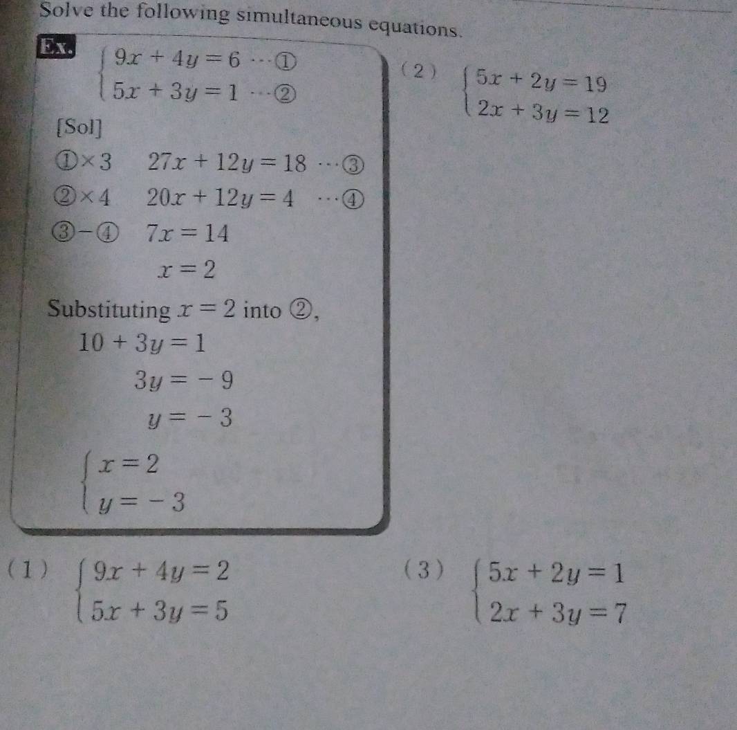 Solve the following simultaneous equations. 
Ex.
beginarrayl 9x+4y=6·s  enclosecircle1 5x+3y=1·s  enclosecircle2endarray.
(2 ) 
[Sol]
beginarrayl 5x+2y=19 2x+3y=12endarray.
D * 3 27x+12y=18 …③_ 
2 )* 4 20x+12y=4 …④_ 
( 7x=14
x=2
Substituting x=2 into ②,
10+3y=1
3y=-9
y=-3
beginarrayl x=2 y=-3endarray.
(1) (3 )
beginarrayl 9x+4y=2 5x+3y=5endarray.
beginarrayl 5x+2y=1 2x+3y=7endarray.