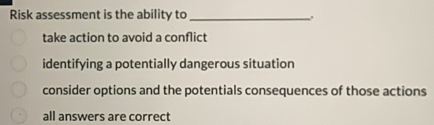 Risk assessment is the ability to_
.
take action to avoid a conflict
identifying a potentially dangerous situation
consider options and the potentials consequences of those actions
all answers are correct