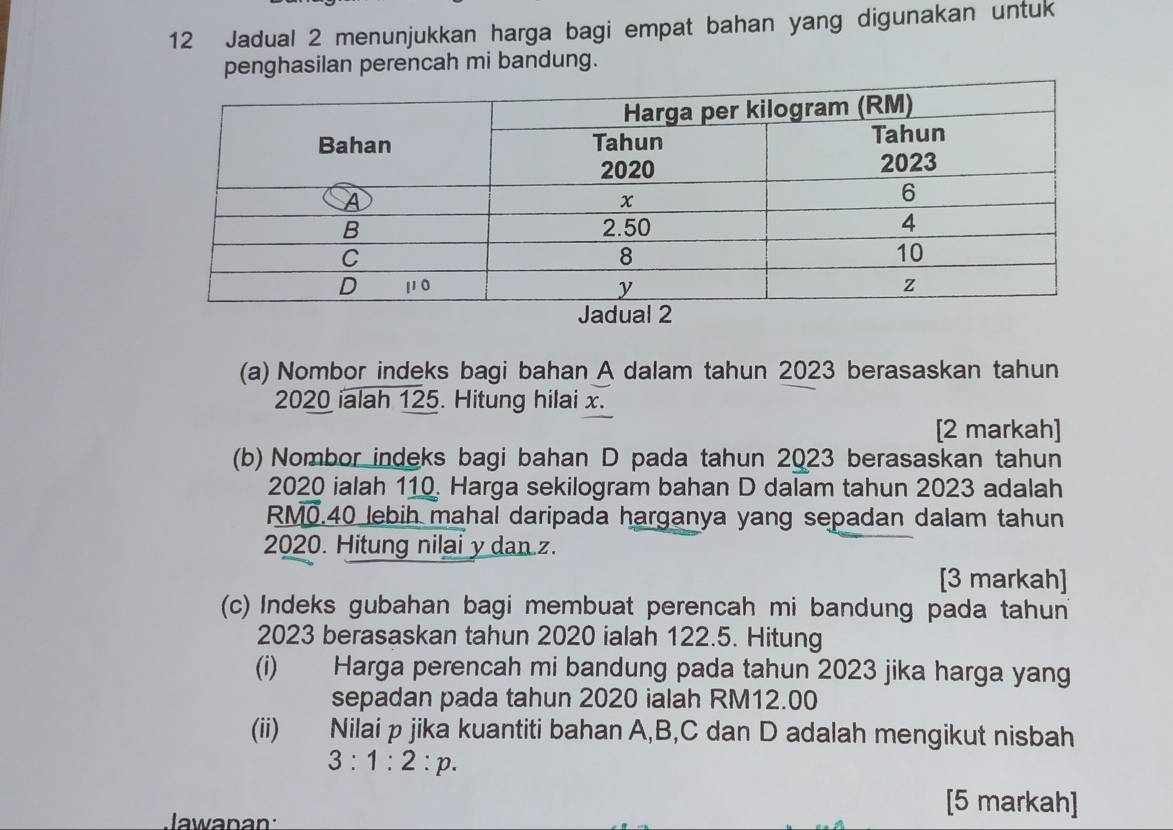 Jadual 2 menunjukkan harga bagi empat bahan yang digunakan untuk 
penghasilan perencah mi bandung. 
(a) Nombor indeks bagi bahan A dalam tahun 2023 berasaskan tahun 
2020 ialah 125. Hitung hilai x. 
[2 markah] 
(b) Nombor indeks bagi bahan D pada tahun 2023 berasaskan tahun 
2020 ialah 110. Harga sekilogram bahan D dalam tahun 2023 adalah
RM0.40 lebih mahal daripada harganya yang sepadan dalam tahun 
2020. Hitung nilai y dan z. 
[3 markah] 
(c) Indeks gubahan bagi membuat perencah mi bandung pada tahun 
2023 berasaskan tahun 2020 ialah 122.5. Hitung 
(i) Harga perencah mi bandung pada tahun 2023 jika harga yang 
sepadan pada tahun 2020 ialah RM12.00
(ii) Nilai p jika kuantiti bahan A, B, C dan D adalah mengikut nisbah
3:1:2:p. 
Jawanan: 
[5 markah]