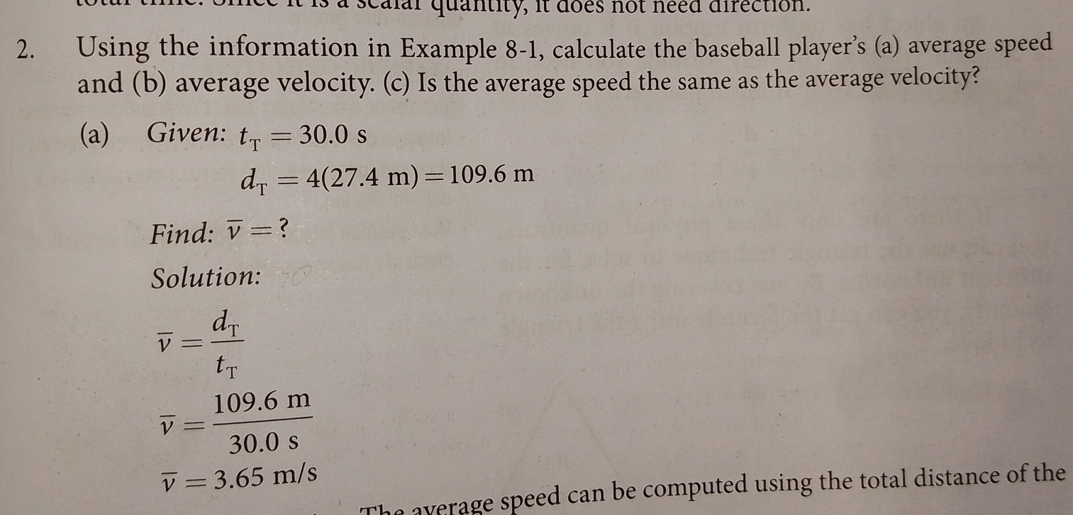 a scalar quantity, it does not need direction. 
2. Using the information in Example 8-1, calculate the baseball player’s (a) average speed 
and (b) average velocity. (c) Is the average speed the same as the average velocity? 
(a) Given: t_T=30.0s
d_T=4(27.4m)=109.6m
Find: overline v=
Solution:
overline v=frac d_Tt_T
overline v= (109.6m)/30.0s 
overline v=3.65m/s
average speed can be computed using the total distance of the