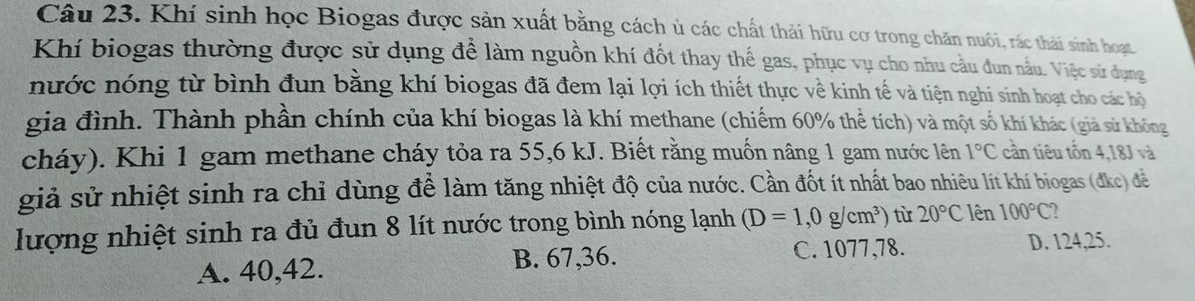 Khí sinh học Biogas được sản xuất bằng cách ủ các chất thải hữu cơ trong chăn nuôi, rác thái sinh hoạt
Khí biogas thường được sử dụng để làm nguồn khí đốt thay thế gas, phục vụ cho nhu cầu đun nấu. Việc sử dụng
nước nóng từ bình đun bằng khí biogas đã đem lại lợi ích thiết thực về kinh tế và tiện nghi sinh hoạt cho các hộ
gia đình. Thành phần chính của khí biogas là khí methane (chiếm 60% thể tích) và một số khí khác (giả sử không
cháy). Khi 1 gam methane cháy tỏa ra 55,6 kJ. Biết rằng muốn nâng 1 gam nước lên 1°C cần tiêu tồn 4,18J và
giả sử nhiệt sinh ra chỉ dùng để làm tăng nhiệt độ của nước. Cần đốt ít nhất bao nhiêu lít khí biogas (đkc) đề
lượng nhiệt sinh ra đủ đun 8 lít nước trong bình nóng lạnh (D=1,0g/cm^3) từ 20°C lên 100°C
A. 40, 42.
B. 67, 36. C. 1077, 78. D. 124, 25.