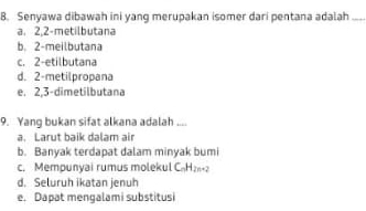 Senyawa dibawah ini yang merupakan isomer dari pentana adalah_
a. 2,2 -metilbutana
b. 2 -meilbutana
c. 2 -etilbutana
d. 2 -metilpropana
e. 2, 3 -dimetilbutana
9. Yang bukan sifat alkana adalah ....
a. Larut baik dalam air
b. Banyak terdapat dalam minyak bumi
c. Mempunyai rumus molekul CH
d. Seluruh ikatan jenuh
e. Dapat mengalami substitusi