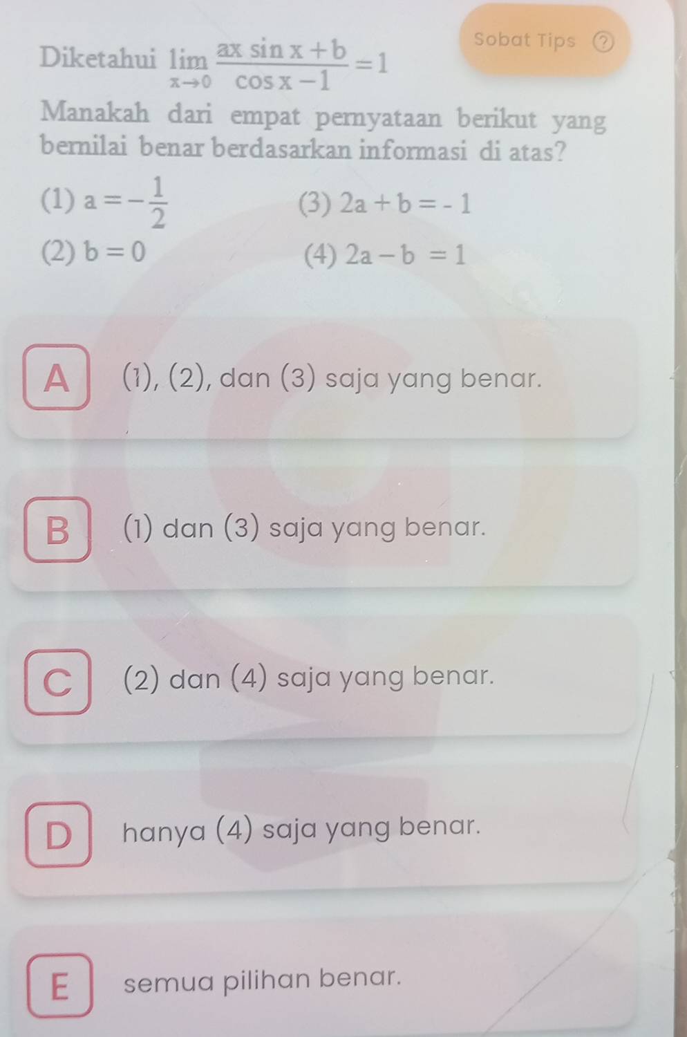 Diketahui limlimits _xto 0 (axsin x+b)/cos x-1 =1
Sobat Tips ②
Manakah dari empat pernyataan berikut yang
bernilai benar berdasarkan informasi di atas?
(1) a=- 1/2  (3) 2a+b=-1
(2) b=0 (4) 2a-b=1
A _ (1), (2), dan (3) saja yang benar.
B (1) dan (3) saja yang benar.
C (2) dan (4) saja yang benar.
D hanya (4) saja yang benar.
E_semua pilihan benar.