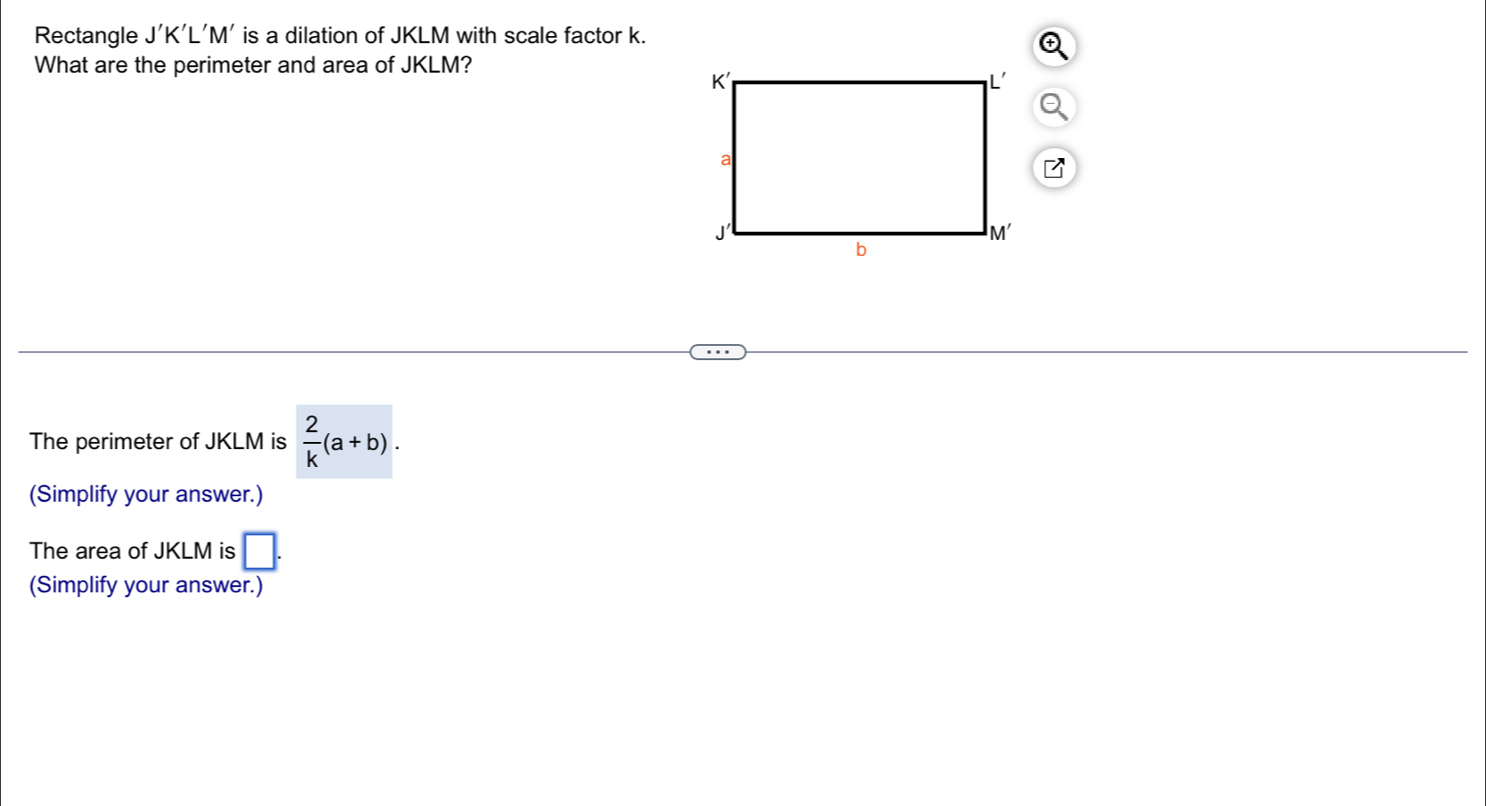 Rectangle J'K'L'M' is a dilation of JKLM with scale factor k. 
What are the perimeter and area of JKLM? 
The perimeter of JKLM is  2/k (a+b). 
(Simplify your answer.) 
The area of JKLM is □. 
(Simplify your answer.)