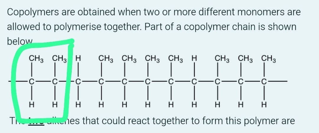 Copolymers are obtained when two or more different monomers are
allowed to polymerise together. Part of a copolymer chain is shown
below
T hes that could react together to form this polymer are .