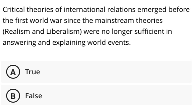 Critical theories of international relations emerged before
the first world war since the mainstream theories
(Realism and Liberalism) were no longer sufficient in
answering and explaining world events.
ATrue
B  False