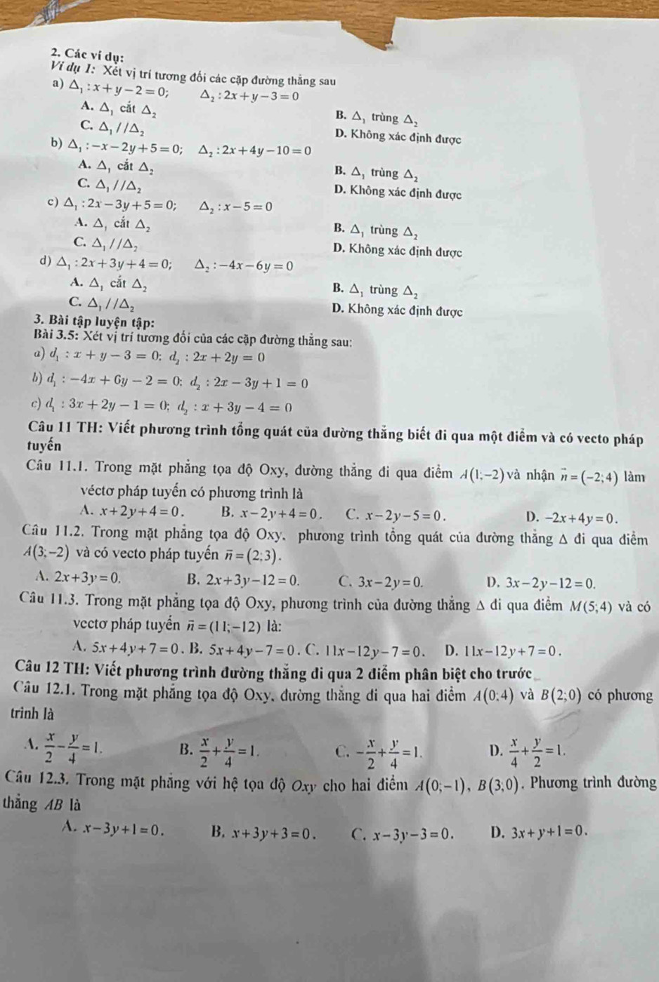 Các ví dụ:
Vị dụ 1: Xết vị trí tương đối các cặp đường thắng sau
a) △ _1:x+y-2=0; △ _2:2x+y-3=0
A. △ _1 cắt △ _2 B. △ trùng △ _2
C. △ _1//△ _2 D. Không xác định được
b) △ _1:-x-2y+5=0;△ _2:2x+4y-10=0
A. △ _1 cắt △ _2
B. △ trùng △ _2
C. △ _1//△ _2
D. Không xác định được
c ) △ _1:2x-3y+5=0;△ _2:x-5=0
A. △ _1cit△ _2 trùng △ _2
B. △ _1
C. △ _1//△ _2 D. Không xác định được
d) △ _1:2x+3y+4=0;△ _2:-4x-6y=0
A. △ _1cdt△ _2
B. △ _1 trùng △ _2
C. △ _1//△ _2 D. Không xác định được
3. Bài tập luyện tập:
Bài 3.5: Xét vị trí tương đối của các cặp đường thẳng sau:
a) d_1:x+y-3=0;d_2:2x+2y=0
b) d_1:-4x+6y-2=0;d_2:2x-3y+1=0
c) d_1:3x+2y-1=0;d_2:x+3y-4=0
Câu 11 TH: Viết phương trình tổng quát của đường thắng biết đi qua một điểm và có vecto pháp
tuyến
Câu 11.1. Trong mặt phẳng tọa độ Oxy, dường thẳng đi qua điểm A(1;-2)vdot a nhận vector n=(-2;4) làm
véctơ pháp tuyển có phương trình là
A. x+2y+4=0. B. x-2y+4=0 C. x-2y-5=0. D. -2x+4y=0.
Câu 11.2. Trong mặt phẳng tọa độ Oxy. phương trình tổng quát của đường thắng △ di qua điểm
A(3;-2) và có vecto pháp tuyến overline n=(2:3).
A. 2x+3y=0. B. 2x+3y-12=0. C. 3x-2y=0. D. 3x-2y-12=0.
Câu 11.3. Trong mặt phẳng tọa độ Oxy, phương trình của đường thắng  Δ đi qua điểm M(5;4) và có
vectơ pháp tuyển vector n=(11;-12) là:
A. 5x+4y+7=0. B. 5x+4y-7=0. C. 11x-12y-7=0. D. 11x-12y+7=0.
Câu 12 TH: Viết phương trình đường thắng đi qua 2 điểm phân biệt cho trước
Câu 12.1. Trong mặt phẳng tọa độ Oxy, đường thẳng đi qua hai điểm A(0:4) và B(2;0) có phương
trình là
A.  x/2 - y/4 =1.  x/4 + y/2 =1.
B.  x/2 + y/4 =1. C. - x/2 + y/4 =1. D.
Câu 12.3. Trong mặt phẳng với hệ tọa độ Oxy cho hai điểm A(0;-1),B(3;0). Phương trình đường
thẳng AB là
A. x-3y+1=0. B. x+3y+3=0. C. x-3y-3=0. D. 3x+y+1=0.