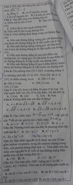 thập phí
Câu 3: Kết luận nào đúng khi nói về nghiệm của hó
trình sqrt[3](3x-2)=-2
Câu 3:
A. Bằng 0 B. Là số nguyên dương
CJLà số nguyên âm
Câu
Câu 4: Tâm đổi xứng của đường tròn là: D. Là một số chia bà chú
xúc tr
A. Điểm bắt kỉ trên đ tròn B. Tâm của đường C
tròn
C. Điểm bất kì bên ngoài đường tròn
D. Điểm bất kì bên trong đường tròn
Câu 5: Chọn khẳng định đùng trong các khẳng định
sau：
A. Nếu một đường thẳng vuông góc với đường kinh
của đtròn thì đường thắng ẩy là tiếp tuyển của đ tròn.
B. Nếu một đường thắng vuông góc với bán kính
của đ tròn thì đường thẳng ấy là tiếp tuyến của đường
tròn.
C/ Nếu một đường thẳng đi qua một điểm của
đường tròn và vuông góc với bán kính đi qua điểm đó
thì đường thằng ấy là tiếp tuyến của đường tròn.
D. Nếu một đường thắng đi qua 2 điểm bắt kỳ thuộc
đtròn thì đường thẳng ấy là tiếp tuyển của đường tròn.
Câu 6: Cho đường tròn (0;3cm) )và đường thẳng d
có khoảng cách đến O là OA . Tính OA để d và
(O) có điểm chung, ta có: A. OA=3cm
B./ OA≥ 3cm C. OA≤ 3cm D.
OA>3cm
Câu 7:Cho (O;4cm) ) và điểm M cách O là 5cm. Vẽ
tiếp tuyến MN với (O ), N là tiếp điểm. Độ đài MN là:
A. 1,5cm B. 1cm C. 3cm D. 9cm
Câu 8: Khẳng định nào sau đây là đúng?
A. A>BLeftrightarrow sqrt(A) B. sqrt(A^2)=A,A>0
C. sqrt(A^2)=A,A<0</tex> D. sqrt(A)
Câu 9: Cho biểu thức M=sqrt(x)_voix≥ 0. Các giá trị
của ''' đề có các giá trị của x thỏa mãn: P>m là:
A. m>0 B. m≤ 0 C. m≥ 0 D. m<0</tex>
Câu 10: Phương trình nào sau đây là phương trình bậc
nhất hai ần ? A. xy-x=1 B. x^3+y=5
C. 2x+3y^2=0 D. 3x+2y=6
Câu 11: Hạt nhân nguyền tử X được tạo bởi 35 hạt
gồm netron và proton, trong đó neutron không mang
điện, còn proton mang điện tích +1. Tính điện tích hạt
nhân của nguyên tử X, biết số hạt không mang điện
nhiều hơn số hạt mang điện là 1.
A. +18 B. 18 C. +17 D. 17
Câu 12: Cho tam giác ABC vuông tại C có BC=
1,2 2cm, AC=0,9cm. Tính các tỉ số lượng giác sinB và
cos B
A. sin B=0,6;cos B=0,4 B. sin B=0,8;cos B=
0,6 sin B=0,4;cos B=0,8 D. sin B=0,6;cos B=
C.