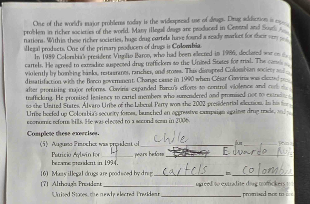 One of the world's major problems today is the widespread use of drugs. Drug addiction is expic 
problem in richer societies of the world. Many illegal drugs are produced in Central and South An 
nations. Within these richer societies, huge drug cartels have found a ready market for their very p 
illegal products. One of the primary producers of drugs is Colombia 
In 1989 Colombia's president Virgilio Barco, who had been elected in 1986, declared war on the 
cartels. He agreed to extradite suspected drug traffickers to the United States for trial. The cartel 
violently by bombing banks, restaurants, ranches, and stores. This disrupted Colombian sociery and 
dissatisfaction with the Barco government. Change came in 1990 when César Gaviria was elected pe 
after promising major reforms. Gaviria expanded Barco's efforts to control violence and carb the 
trafficking. He promised leniency to cartel members who surrendered and promised not to extrad 
to the United States. Álvaro Uribe of the Liberal Party won the 2002 presidential election. In his f 
Uribe beefed up Colombia's security forces, launched an aggressive campaign against drug trade, and 
economic reform bills. He was elected to a second term in 2006. 
Complete these exercises. 
(5) Augusto Pinochet was president of_ for_ yeas z 
Patricio Aylwin for _years before_ 
became president in 1994. 
(6) Many illegal drugs are produced by drug_ in_ 
(7) Although President_ agreed to extradite drug traffickers to 
United States, the newly elected President_ promised not to d