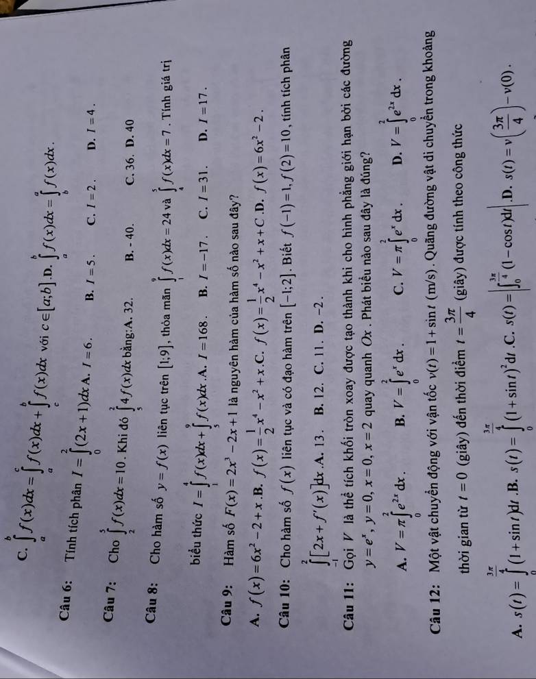 C. ∈tlimits _a^(bf(x)dx=∈tlimits _a^cf(x)dx+∈tlimits _c^bf(x)dx với c∈ [a;b] .D. ∈tlimits _a^bf(x)dx=∈tlimits _b^af(x)dx.
Câu 6: Tính tích phân I=∈tlimits _0^2(2x+1)dx. A. I=6. B. I=5. C. I=2. D. I=4.
Câu 7: Cho ∈tlimits _2^5f(x)dx=10 Khi đó ∈tlimits _5^24f(x)dx bằng:A. 32. B. - 40. C. 36. D. 40
Câu 8: Cho hàm số y=f(x) liên tục trên [1;9] , thỏa mãn ∈tlimits _1^9f(x)dx=24 và ∈tlimits _4^5f(x)dx=7. Tính giá trị
biểu thức I=∈tlimits _1^4f(x)dx+∈tlimits _5^9f(x)dx .A. I=168. B. I=-17. C. I=31. D. I=17.
Câu 9: Hàm số F(x)=2x^3)-2x+1 là nguyên hàm của hàm số nào sau đây?
A. f(x)=6x^2-2+x .B. f(x)= 1/2 x^4-x^2+x .C. f(x)= 1/2 x^4-x^2+x+C .D. f(x)=6x^2-2.
Câu 10: Cho hàm số f(x) liên tục và có đạo hàm trên [-1;2]. Biết f(-1)=1,f(2)=10 , tính tích phân
∈t^2[2x+f'(x)]dx.A.13. B. 12. C. 11. D. -2 .
Câu 11: Gọi V là thể tích khối tròn xoay được tạo thành khi cho hình phẳng giới hạn bởi các đường
y=e^x,y=0,x=0,x=2 quay quanh Ox . Phát biểu nào sau đây là đúng?
A. V=π ∈tlimits _0^(2e^2x)dx. B. V=∈tlimits _0^(2e^x)dx. C. V=π ∈tlimits _0^(2e^x)dx. D. V=∈tlimits _0^(2e^2x)dx.
Câu 12: Một vật chuyển động với vận tốc v(t)=1+sin t(m/s). Quãng đường vật di chuyền trong khoảng
thời gian từ t=0 (giây) đến thời điểm t= 3π /4  (giây) được tính theo công thức
A. s(t)=∈tlimits _0^((frac 3π)4)(1+sin t)dt .B. s(t)=∈tlimits _0^((frac 3π)4)(1+sin t)^2alpha l .C. s(t)=|∈t _0^((frac 3π)4)(1-cos t)dt| .D. s(t)=v( 3π /4 )-v(0).