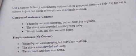 Use a comma before a coordinating conjunction in compound sentences only. Do not use a
comma to join two words or two phrases in a simple sentence.
Compound sentences (Comma)
Yesterday we went shopping, but we didn't buy anything.
The stores were crowded, and they were noisy.
We ate lunch, and then we went home.
Simple sentences (No Comma).
Yesterday we went shopping but didn't buy anything.
The stores were crowded and noisy.
We ate lunch and then went home.