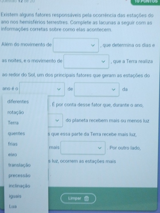 88 20 10 PONTOS 
Existem alguns fatores responsáveis pela ocorrência das estações do 
ano nos hemisférios terrestres. Complete as lacunas a seguir com as 
informações corretas sobre como elas acontecem. 
Além do movimento de , que determina os dias e 
as noites, e o movimento de , que a Terra realiza 
ao redor do Sol, um dos principais fatores que geram as estações do 
ano é o de°... da 
,..^circ  
diferentes É por conta desse fator que, durante o ano, 
rotação 
Terra do planeta recebem mais ou menos luz 
quentes s que essa parte da Terra recebe mais luz, 
frias 
mais □  vee . Por outro lado, 
eixo 
translação s luz, ocorrem as estações mais 
precessão 
inclinação 
iguais Limpar 
Lua