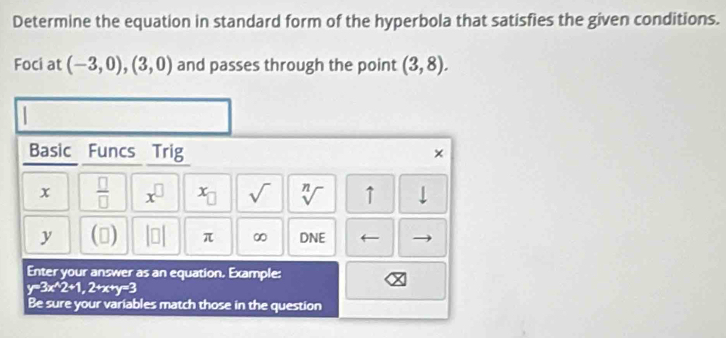 Determine the equation in standard form of the hyperbola that satisfies the given conditions. 
Foci at (-3,0),(3,0) and passes through the point (3,8). 
Basic Funcs Trig 
×
x  □ /□   x^(□) x_□  sqrt() sqrt[n]() ↑
y (□ ) beginvmatrix □ endvmatrix π ∞ DNE ← 
Enter your answer as an equation. Example:
y=3x^(wedge)2+1, 2+x+y=3
Be sure your variables match those in the question