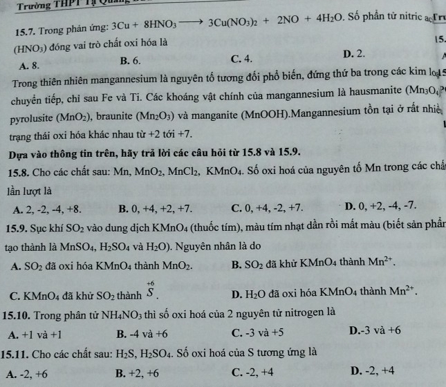 Trường THPT Tạ Qua
15.7. Trong phản ứng: 3Cu+8HNO_3 to 3Cu(NO_3)_2+2NO+4H_2O. Số phần tử nitric  Tr
HNO_3 :) đóng vai trò chất oxi hóa là
15.
A. 8. B. 6. C. 4.
D. 2.
  
Trong thiên nhiên mangannesium là nguyên tố tương đối phổ biến, đứng thứ ba trong các kim lo 5
chuyển tiếp, chỉ sau Fe và Ti. Các khoáng vật chính của mangannesium là hausmanite (Mn_3O_4
pyrolusite (MnO_2) , braunite (Mn_2O_3) và manganite (MnOOH).Mangannesium tồn tại ở rất nhiều
trạng thái oxi hóa khác nhau tir+2 tdelta i+7
Dựa vào thông tin trên, hãy trả lời các câu hỏi từ 15.8 và 15.9.
15.8. Cho các chất sau: Mn,MnO_2,MnCl_2 KMnO_4. Số oxi hoá của nguyên tố Mn trong các chấ
lần lượt là
A. 2, -2, -4, +8. B. 0, +4, +2, +7. C. 0, +4, -2, +7. D. 0, +2, -4, -7.
15.9. Sục khí SO_2 vào dung dịch KMn O_4 a (thuốc tím), màu tím nhạt dần rồi mất màu (biết sản phần
tao thành là MnSO₄, H_2SO_4 và H_2O). Nguyên nhân là do
A. SO_2 đã oxi hóa KMnO_4 thành MnO_2. B. SO_2 đã khử KMnO_4 4 thành Mn^(2+).
C. KM nO_4 đã khử SO_2 thành beginarrayr +6 S.endarray D. H_2O đã oxi hóa KMnO_4 thành Mn^(2+).
15.10. Trong phân tử NH_4NO_3 thì shat o o oxi hoá của 2 nguyên tử nitrogen là
A. +1va+1 B. -4va+6 C. -3va+5 D.-3 va+6
15.11. Cho các chất sau: H_2S,H_2SO_4. Số oxi hoá của S tương ứng là
A. -2, +6 B. +2, +6 C. -2, +4 D. -2, +4