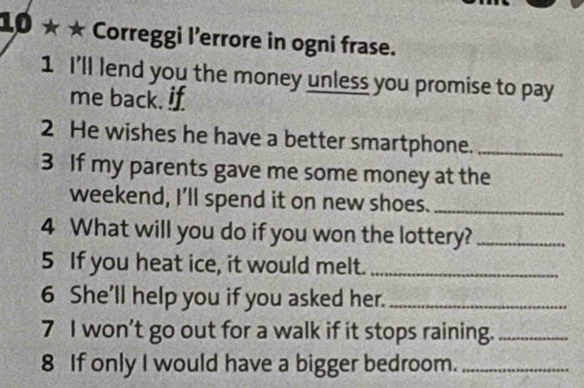 10 ★ ★ Correggi l'errore in ogni frase. 
1 I'll lend you the money unless you promise to pay 
me back. if 
2 He wishes he have a better smartphone._ 
3 If my parents gave me some money at the 
weekend, I’ll spend it on new shoes._ 
4 What will you do if you won the lottery?_ 
5 If you heat ice, it would melt._ 
6 She'll help you if you asked her._ 
7 I won’t go out for a walk if it stops raining._ 
8 If only I would have a bigger bedroom._