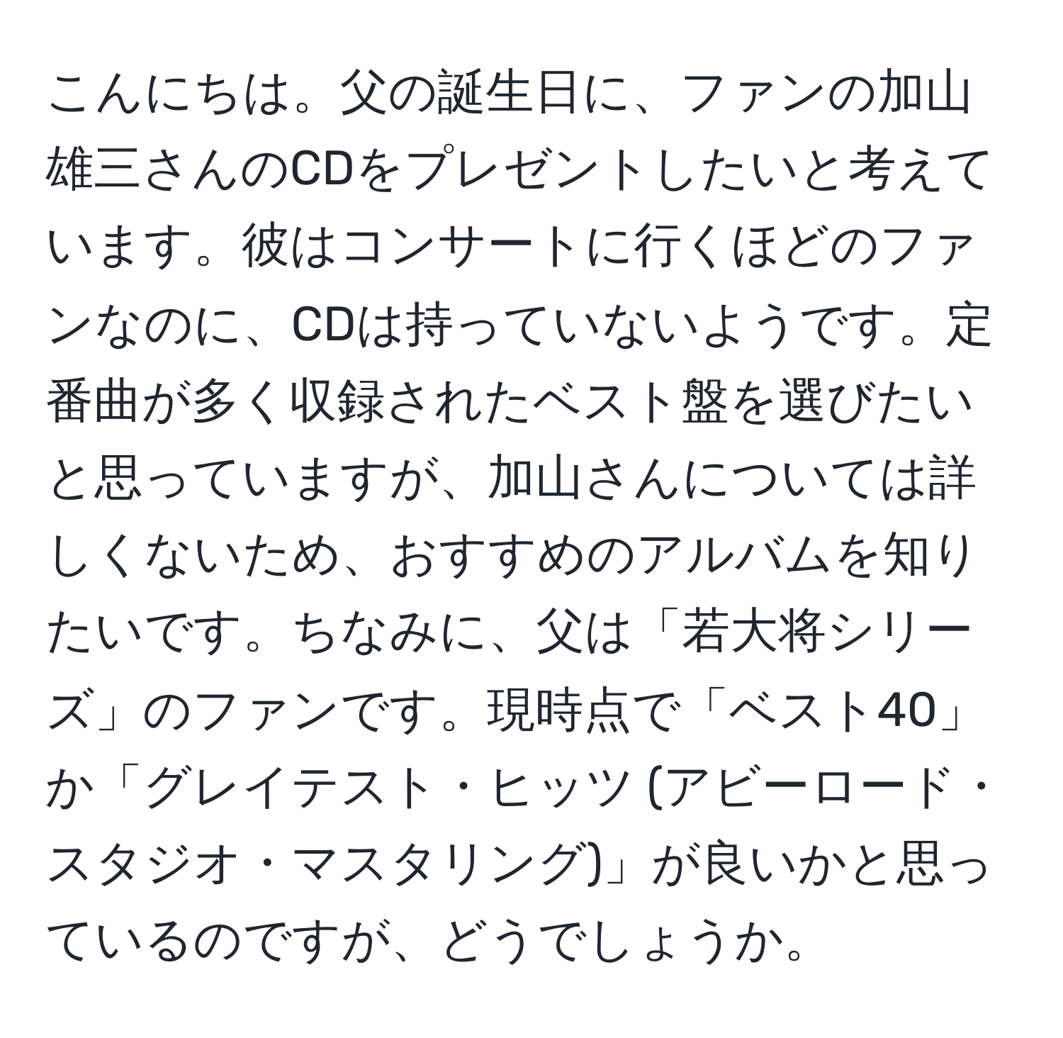 こんにちは。父の誕生日に、ファンの加山雄三さんのCDをプレゼントしたいと考えています。彼はコンサートに行くほどのファンなのに、CDは持っていないようです。定番曲が多く収録されたベスト盤を選びたいと思っていますが、加山さんについては詳しくないため、おすすめのアルバムを知りたいです。ちなみに、父は「若大将シリーズ」のファンです。現時点で「ベスト40」か「グレイテスト・ヒッツ (アビーロード・スタジオ・マスタリング)」が良いかと思っているのですが、どうでしょうか。