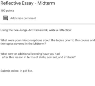 Reflective Essay - Midterm 
100 points 
Add class comment 
Using the See-Judge-Act framework, write a reflection: 
What were your misconceptions about the topics prior to this course and 
the topics covered in the Midterm? 
What new or additional learning have you had 
after this lesson in terms of skills, content, and attitude? 
Submit online, in pdf file.