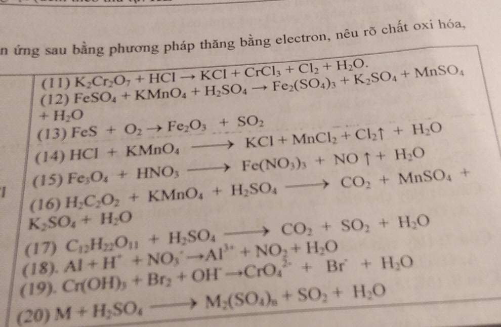 ứng sau bằng phương pháp thăng bằng electron, nêu rõ chất oxi hóa, 
(11) K_2Cr_2O_7+HClto KCl+CrCl_3+Cl_2+H_2O. 
(12) FeSO_4+KMnO_4+H_2SO_4to Fe_2(SO_4)_3+K_2SO_4+MnSO_4
+H_2O
(13) FeS+O_2to Fe_2O_3+SO_2
(14) HCI+KMnO_4to KCl+MnCl_2+Cl_2uparrow +H_2O
(15) Fe_3O_4+HNO_3to Fe(NO_3)_3+NOuparrow +H_2O
(16) H_2C_2O_2+KMnO_4+H_2SO_4to CO_2+MnSO_4+
K_2SO_4+H_2O
(17) C_12H_22O_11+H_2SO_4to CO_2+SO_2+H_2O
(18). Al+H^++NO_3^(-to Al^3+)+NO_2+H_2O
(19). Cr(OH)_3+Br_2+OHto CrO_4^((2-)+Br+O+H_2)O
(20) M+H_2SO_4to M_2(SO_4)_n+SO_2+H_2O