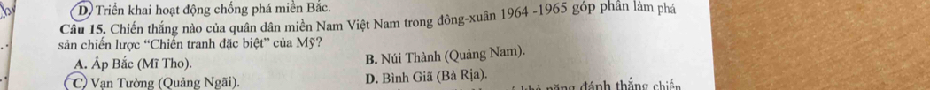 D Triển khai hoạt động chống phá miền Bắc.
Câu 15. Chiến thắng nào của quân dân miền Nam Việt Nam trong đông-xuân 1964 -1965 góp phần làm phá
sản chiến lược “Chiến tranh đặc biệt” của Mỹ?
A. Áp Bắc (Mĩ Tho). B. Núi Thành (Quảng Nam).
C) Vạn Tường (Quảng Ngãi). D. Bình Giã (Bà Rịa).
ăng đánh thắng chiến