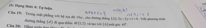 Dat 
IV. Dạng thức 4: Tự luận. 
Câu 19: Trong mặt phẳng với hệ tọa độ Oxy, cho đường thằng (Δ): 3x-2y+1=0. Viết phương trình 
đường thẳng (d) đi qua điểm M(1;2) và tạo với (Δ) một gốc 45°. 
Câu 20: Hằng ngày ba