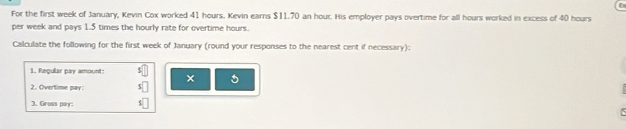 For the first week of January, Kevin Cox worked 41 hours. Kevin earns $11.70 an hour. His employer pays overtime for all hours worked in excess of 40 hours
per week and pays 1.5 times the hourly rate for overtime hours. 
Calculate the following for the first week of January (round your responses to the nearest cent if necessary): 
1. Regular pay amount: 
2. Overtime pay: 
3. Gross pay: