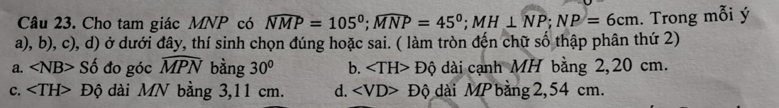 Cho tam giác MNP có widehat NMP=105^0; widehat MNP=45^0; MH⊥ NP; NP=6cm. Trong mỗi ý
a), b), c), d) ở dưới đây, thí sinh chọn đúng hoặc sai. ( làm tròn đến chữ số thập phân thứ 2)
a. ∠ NB>Shat o đo góc widehat MPN bàng 30° b. ∠ TH>Dhat Q dài cạnh MH bằng 2,20 cm.
c. Độ dài MN bằng 3,11 cm. d. ∠ VD>Dhat Q dài MP bàng 2,54 cm.