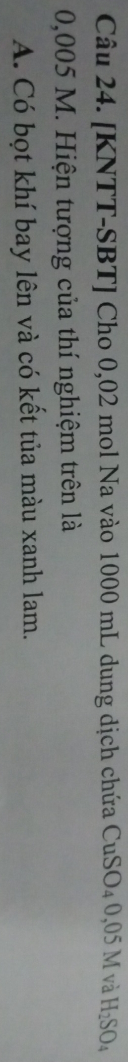 [KNTT-SBT] Cho 0,02 mol Na vào 1000 mL dung dịch chứa CuSO_40,05M và H_2SO_4
0,005 M. Hiện tượng của thí nghiệm trên là 
A. Có bọt khí bay lên và có kết tủa màu xanh lam.