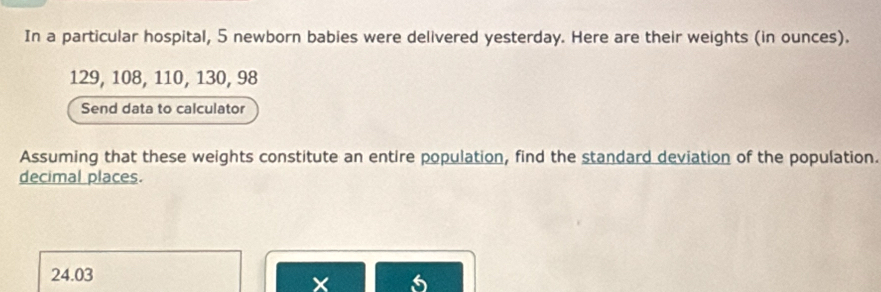 In a particular hospital, 5 newborn babies were delivered yesterday. Here are their weights (in ounces).
129, 108, 110, 130, 98
Send data to calculator 
Assuming that these weights constitute an entire population, find the standard deviation of the population. 
decimal places.
24.03