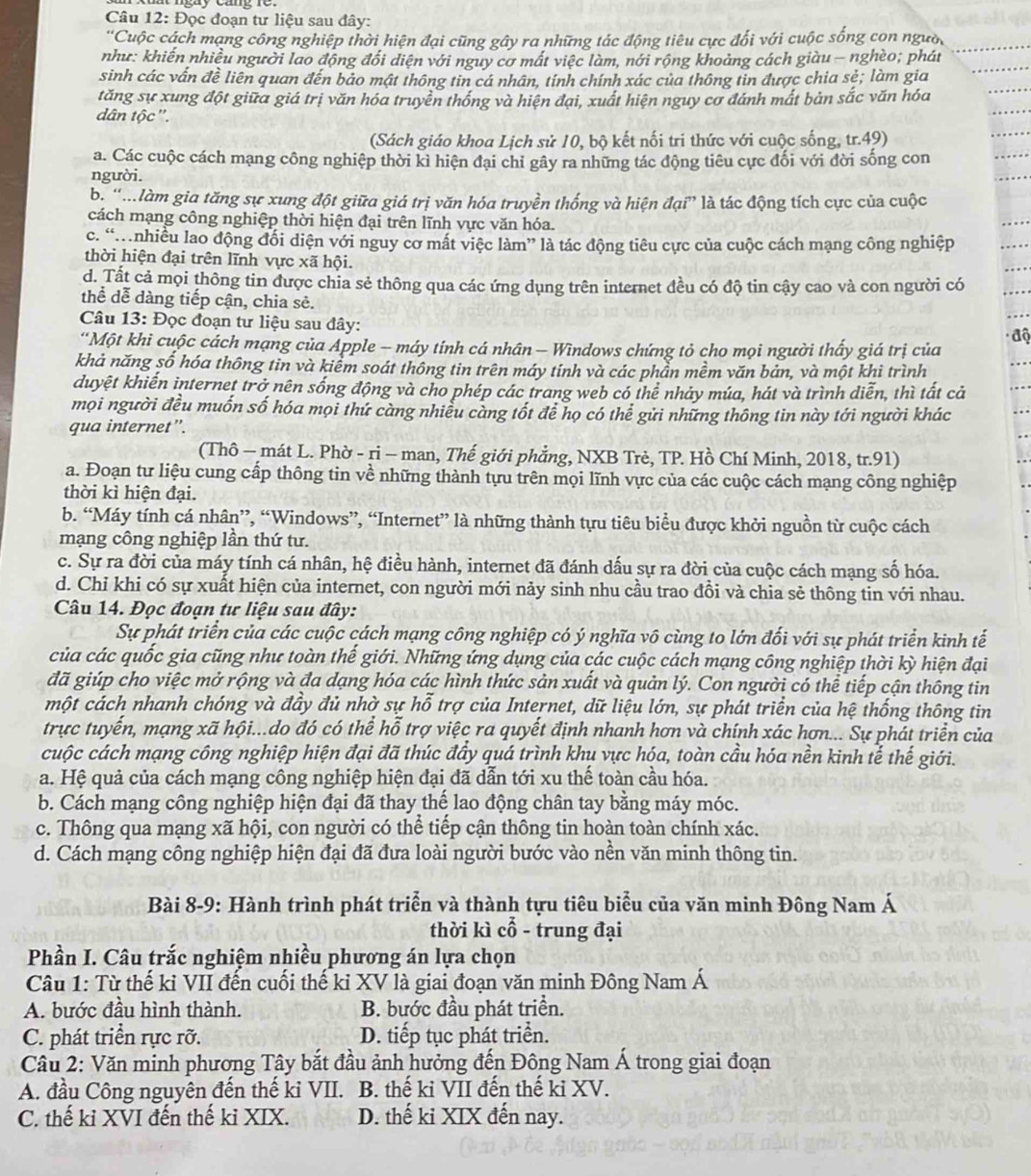Đọc đoạn tư liệu sau đây:
'Cuộc cách mạng công nghiệp thời hiện đại cũng gây ra những tác động tiêu cực đối với cuộc sống con người
như: khiến nhiều người lao động đổi diện với nguy cơ mất việc làm, nới rộng khoảng cách giàu - nghèo; phát
sinh các vấn đề liên quan đến bảo mật thông tin cá nhân, tính chính xác của thông tin được chia sẻ; làm gia
tăng sự xung đột giữa giá trị văn hóa truyền thống và hiện đại, xuất hiện nguy cơ đánh mất bản sắc văn hóa
dân tộc'.
(Sách giáo khoa Lịch sử 10, bộ kết nối tri thức với cuộc sống, tr.49)
a. Các cuộc cách mạng công nghiệp thời kì hiện đại chỉ gây ra những tác động tiêu cực đối với đời sống con
người.
bộ 'Mlàm gia tăng sự xung đột giữa giá trị văn hóa truyền thống và hiện đại” là tác động tích cực của cuộc
cách mạng công nghiệp thời hiện đại trên lĩnh vực văn hóa.
c. “M nhiều lao động đối diện với nguy cơ mất việc làm” là tác động tiêu cực của cuộc cách mạng công nghiệp
thời hiện đại trên lĩnh vực xã hội.
d. Tất cả mọi thông tin được chia sẻ thông qua các ứng dụng trên internet đều có độ tin cậy cao và con người có
thể dễ dàng tiếp cận, chia sẻ.
Câu 13: Đọc đoạn tư liệu sau đây:
*Một khi cuộc cách mạng của Apple - máy tính cá nhân - Windows chứng tỏ cho mọi người thấy giá trị của
khả năng số hóa thông tin và kiểm soát thông tin trên máy tính và các phần mềm văn bản, và một khi trình
duyệt khiến internet trở nên sống động và cho phép các trang web có thể nhảy múa, hát và trình diễn, thì tất cả
mọi người đều muốn số hóa mọi thứ càng nhiều càng tốt để họ có thể gửi những thông tin này tới người khác
qua internet”.
(Thô - mát L. Phờ - ri - man, Thế giới phẳng, NXB Trẻ, TP. Hồ Chí Minh, 2018, tr.91)
a. Đoạn tư liệu cung cấp thông tin về những thành tựu trên mọi lĩnh vực của các cuộc cách mạng công nghiệp
thời kì hiện đại.
b. “Máy tính cá nhân”, “Windows”, “Internet” là những thành tựu tiêu biểu được khởi nguồn từ cuộc cách
mạng công nghiệp lần thứ tư.
c. Sự ra đời của máy tính cá nhân, hệ điều hành, internet đã đánh dấu sự ra đời của cuộc cách mạng số hóa.
d. Chỉ khi có sự xuất hiện của internet, con người mới nảy sinh nhu cầu trao đồi và chia sẻ thông tin với nhau.
Câu 14. Đọc đoạn tư liệu sau đây:
Sự phát triển của các cuộc cách mạng công nghiệp có ý nghĩa vô cùng to lớn đối với sự phát triển kinh tế
của các quốc gia cũng như toàn thế giới. Những ứng dụng của các cuộc cách mạng công nghiệp thời kỳ hiện đại
đã giúp cho việc mở rộng và đa dạng hóa các hình thức sản xuất và quản lý. Con người có thể tiếp cận thông tin
một cách nhanh chóng và đầy đủ nhờ sự hỗ trợ của Internet, dữ liệu lớn, sự phát triển của hệ thống thông tin
trực tuyến, mạng xã hội...do đó có thể hỗ trợ việc ra quyết định nhanh hơn và chính xác hơn... Sự phát triển của
cuộc cách mạng công nghiệp hiện đại đã thúc đầy quá trình khu vực hóa, toàn cầu hóa nền kinh tế thế giới.
a. Hệ quả của cách mạng công nghiệp hiện đại đã dẫn tới xu thế toàn cầu hóa.
b. Cách mạng công nghiệp hiện đại đã thay thế lao động chân tay bằng máy móc.
c. Thông qua mạng xã hội, con người có thể tiếp cận thông tin hoàn toàn chính xác.
d. Cách mạng công nghiệp hiện đại đã đưa loài người bước vào nền văn minh thông tin.
Bài 8-9: Hành trình phát triển và thành tựu tiêu biểu của văn minh Đông Nam Á
thời kì cổ - trung đại
Phần I. Câu trắc nghiệm nhiều phương án lựa chọn
Câu 1: Từ thế kỉ VII đến cuối thế ki XV là giai đoạn văn minh Đông Nam Á
A. bước đầu hình thành. B. bước đầu phát triển.
C. phát triển rực rỡ. D. tiếp tục phát triển.
Câu 2: Văn minh phương Tây bắt đầu ảnh hưởng đến Đông Nam Á trong giai đoạn
A. đầu Công nguyên đến thế ki VII. B. thế ki VII đến thế ki XV.
C. thế kỉ XVI đến thế kỉ XIX. D. thế ki XIX đến nay.