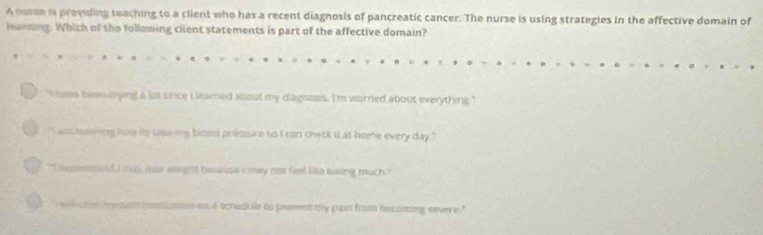 A msse is providing teaching to a client who has a recent diagnosis of pancreatic cancer. The nurse is using strategies in the affective domain of
learing. Which of the following client statements is part of the affective domain?
I hose blencrying a lot since Lleamed about my diagnoes. I'm worried about everything."
" ws loaning hss to tase my blood pressure so I can check it at home every day."
Cosessed i s mst eighit beususe i may not feel like eaing much.'
wi ch hy plat pstiution on a schadule to prevent my pain flom tecoming severe."