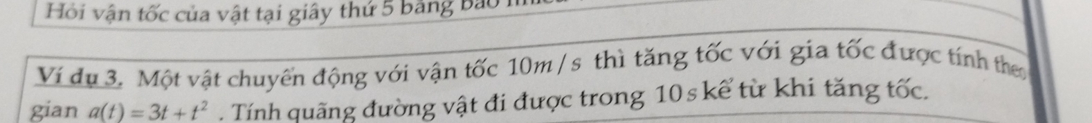 Hỏi vận tốc của vật tại giây thứ 5 bảng bảo 1 
Ví du 3. Một vật chuyển động với vận tốc 10m/ s thì tăng tốc với gia tốc được tính the 
gian a(t)=3t+t^2. Tính quãng đường vật đi được trong 10 s kể từ khi tăng tốc.