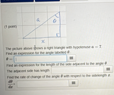 The picture above shows a right triangle with hypotenuse a=7. 
Find an expression for the angle labelled θ.
θ =□
Find an expression for the length of the side adjacent to the angle θ. 
The adjacent side has length | 
Find the rate of change of the angle θ with respect to the sidelength £.
 dθ /dx =□