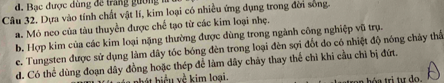 Bạc được dùng để trang gường 
Câu 32. Dựa vào tính chất vật lí, kim loại có nhiều ứng dụng trong đời sống.
a. Mỏ neo của tàu thuyền được chế tạo từ các kim loại nhẹ.
b. Hợp kim của các kim loại nặng thường được dùng trong ngành công nghiệp vũ trụ.
c. Tungsten được sử dụng làm dây tóc bóng đèn trong loại đèn sợi đốt do có nhiệt độ nóng chảy thấ
d. Có thể dùng đoạn dây đồng hoặc thép để làm dây chảy thay thế chì khi cầu chì bị đứt.
hht biểu về kim loai.