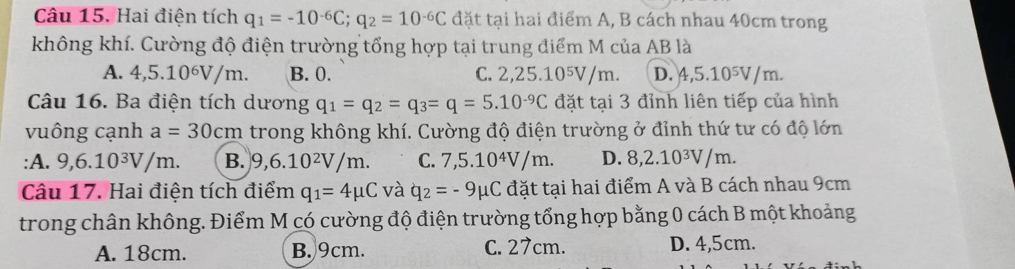 Hai điện tích q_1=-10^(-6)C; q_2=10^(-6)C đặt tại hai điểm A, B cách nhau 40cm trong
không khí. Cường độ điện trường tổng hợp tại trung điểm M của AB là
A. 4,5.10^6V/m. B. 0. C. 2,25.10⁵V/m. D. 4,5.10^5V/m. 
Câu 16. Ba điện tích dương q_1=q_2=q_3=q=5.10^(-9)C đặt tại 3 đỉnh liên tiếp của hình
vuông cạnh a=30cm trong không khí. Cường độ điện trường ở đỉnh thứ tư có độ lớn
:A. 9, 6.10^3V/m. B. 9, 6.10^2V/m. C. 7, 5.10^4V/m. D. 8, 2.10^3V/m. 
Câu 17. Hai điện tích điểm q_1=4mu C và q_2=-9mu C đặt tại hai điểm A và B cách nhau 9cm
trong chân không. Điểm M có cường độ điện trường tổng hợp bằng 0 cách B một khoảng
A. 18cm. B. 9cm. C. 27cm. D. 4,5cm.