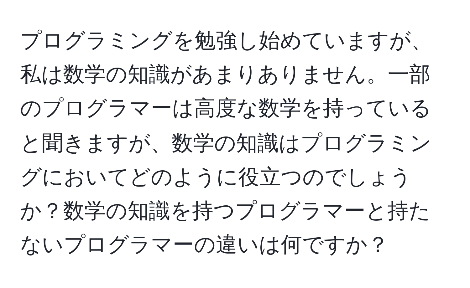 プログラミングを勉強し始めていますが、私は数学の知識があまりありません。一部のプログラマーは高度な数学を持っていると聞きますが、数学の知識はプログラミングにおいてどのように役立つのでしょうか？数学の知識を持つプログラマーと持たないプログラマーの違いは何ですか？